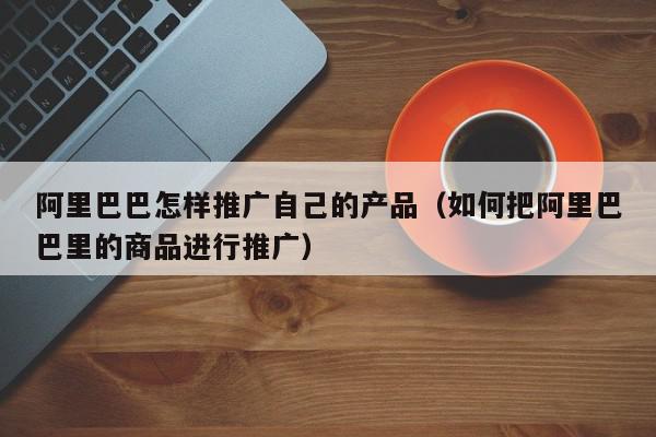 阿里巴巴怎樣推廣自己的產(chǎn)品(如何把阿里巴巴里的商品進行推廣)