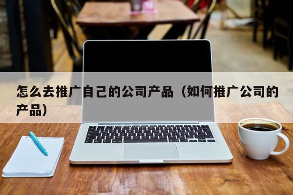 怎么去推廣自己的公司產(chǎn)品(如何推廣公司的產(chǎn)品)