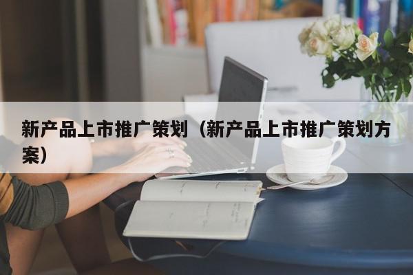 新產(chǎn)品上市推廣策劃(新產(chǎn)品上市推廣策劃方案)